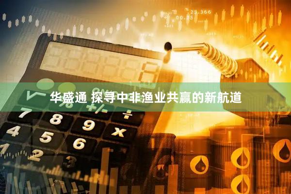 华盛通 探寻中非渔业共赢的新航道