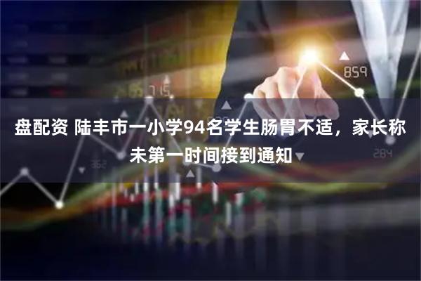 盘配资 陆丰市一小学94名学生肠胃不适，家长称未第一时间接到通知