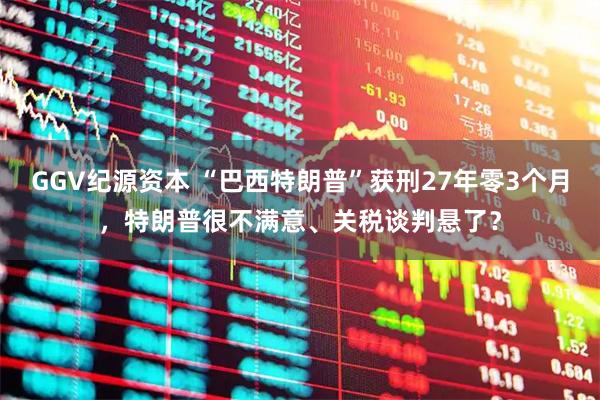 GGV纪源资本 “巴西特朗普”获刑27年零3个月，特朗普很不满意、关税谈判悬了？