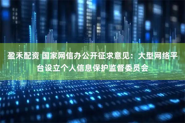 盈禾配资 国家网信办公开征求意见：大型网络平台设立个人信息保护监督委员会