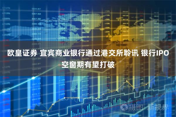 欧皇证券 宜宾商业银行通过港交所聆讯 银行IPO空窗期有望打破