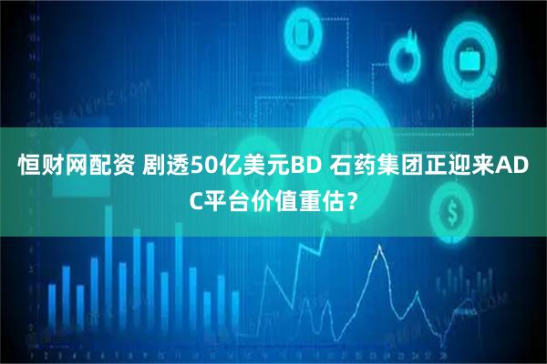 恒财网配资 剧透50亿美元BD 石药集团正迎来ADC平台价值重估？