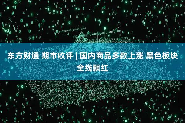 东方财通 期市收评 | 国内商品多数上涨 黑色板块全线飘红