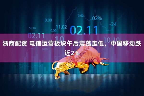 浙商配资 电信运营板块午后震荡走低，中国移动跌近2%