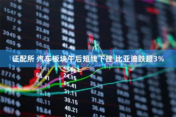 证配所 汽车板块午后短线下挫 比亚迪跌超3%