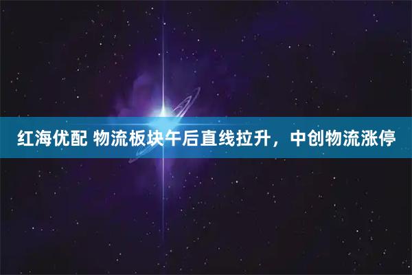 红海优配 物流板块午后直线拉升，中创物流涨停