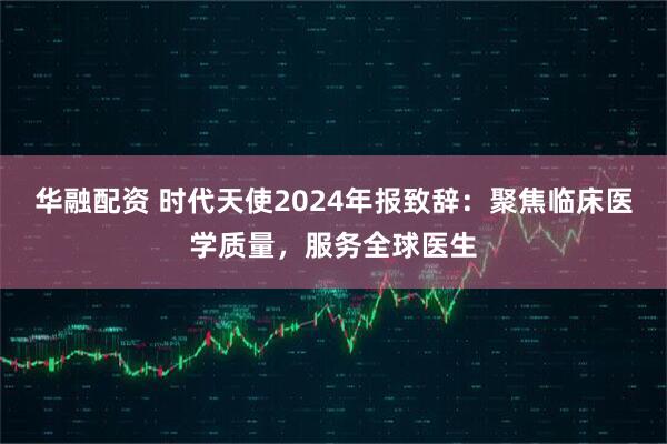 华融配资 时代天使2024年报致辞：聚焦临床医学质量，服务全球医生