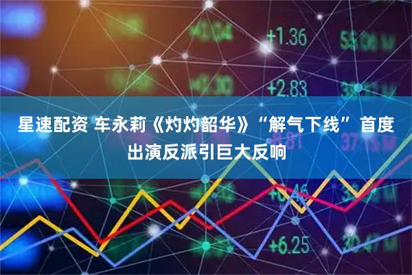 星速配资 车永莉《灼灼韶华》“解气下线” 首度出演反派引巨大反响