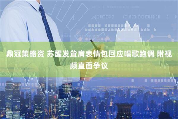 鼎冠策略资 苏醒发耸肩表情包回应唱歌跑调 附视频直面争议