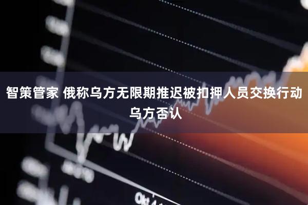智策管家 俄称乌方无限期推迟被扣押人员交换行动 乌方否认