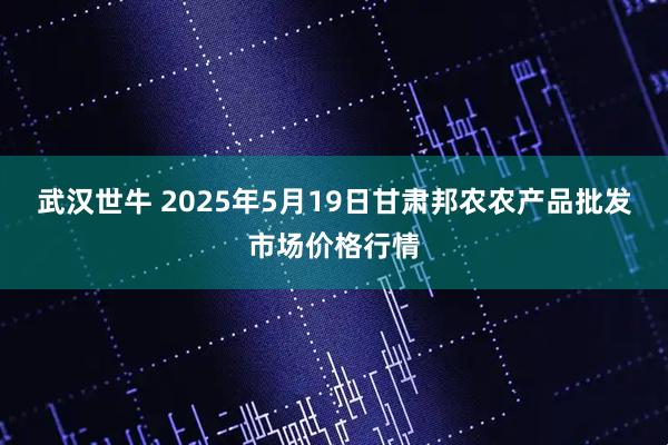 武汉世牛 2025年5月19日甘肃邦农农产品批发市场价格行情