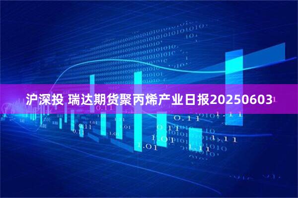 沪深投 瑞达期货聚丙烯产业日报20250603