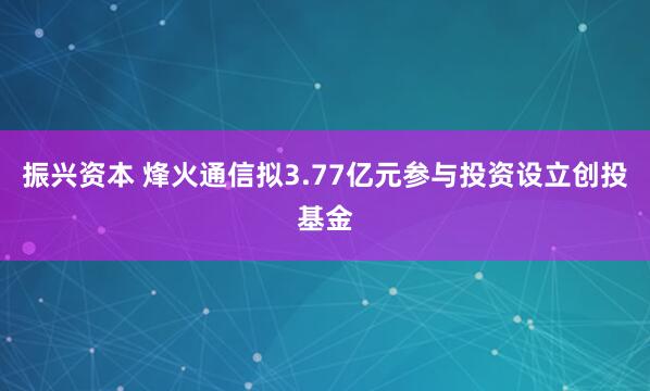 振兴资本 烽火通信拟3.77亿元参与投资设立创投基金