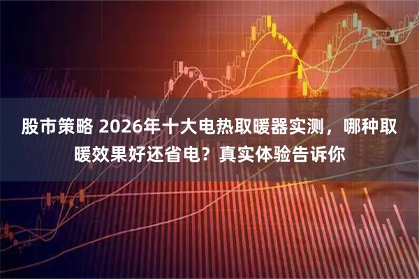 股市策略 2026年十大电热取暖器实测，哪种取暖效果好还省电？真实体验告诉你