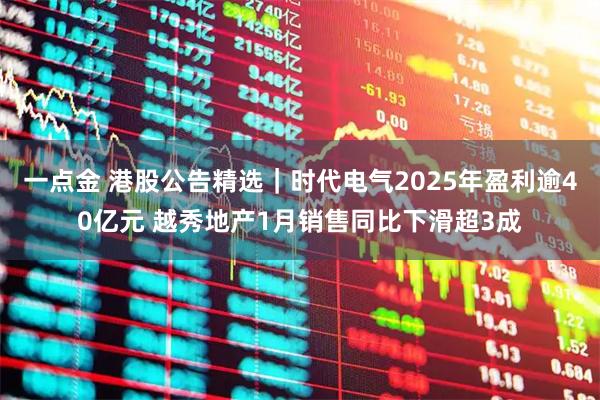 一点金 港股公告精选｜时代电气2025年盈利逾40亿元 越秀地产1月销售同比下滑超3成