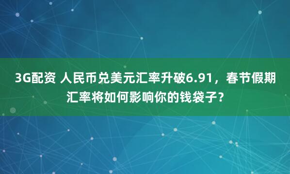 3G配资 人民币兑美元汇率升破6.91，春节假期汇率将如何影响你的钱袋子？