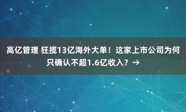 高亿管理 狂揽13亿海外大单！这家上市公司为何只确认不超1.6亿收入？→