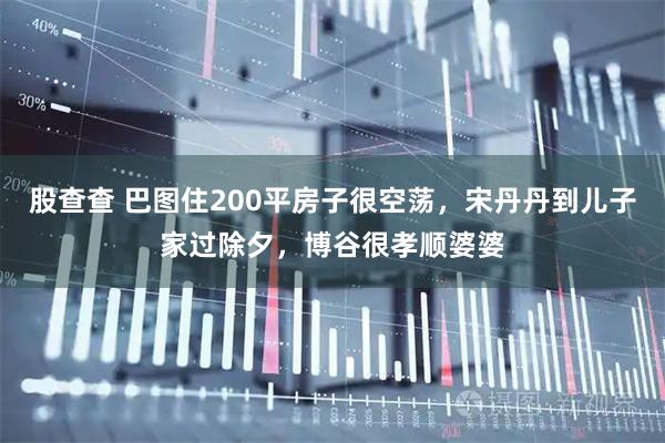 股查查 巴图住200平房子很空荡，宋丹丹到儿子家过除夕，博谷很孝顺婆婆