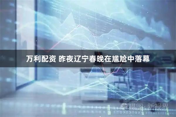 万利配资 昨夜辽宁春晚在尴尬中落幕