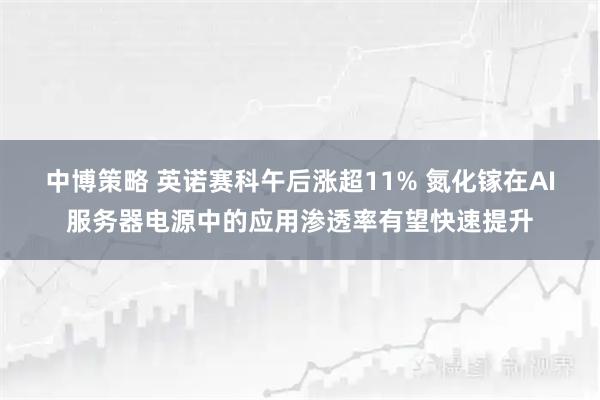 中博策略 英诺赛科午后涨超11% 氮化镓在AI服务器电源中的应用渗透率有望快速提升