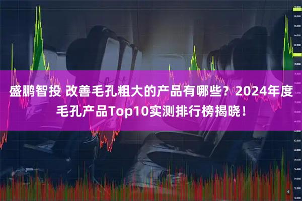 盛鹏智投 改善毛孔粗大的产品有哪些？2024年度毛孔产品Top10实测排行榜揭晓！