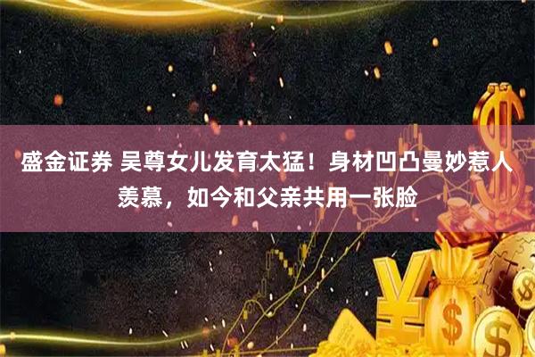 盛金证券 吴尊女儿发育太猛！身材凹凸曼妙惹人羡慕，如今和父亲共用一张脸
