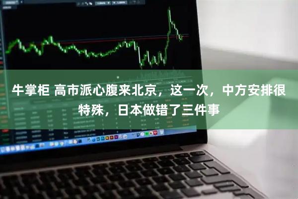 牛掌柜 高市派心腹来北京，这一次，中方安排很特殊，日本做错了三件事