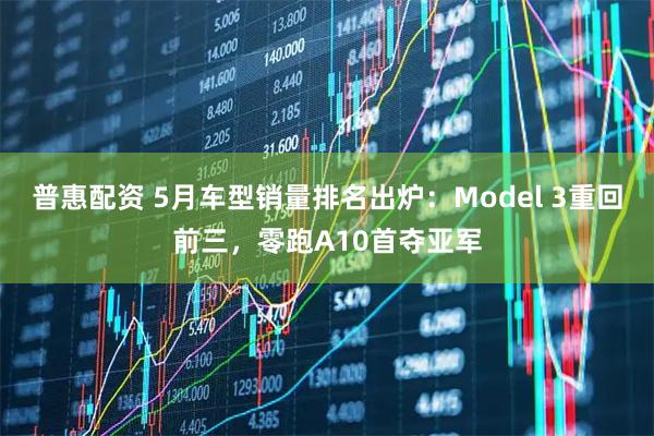 普惠配资 5月车型销量排名出炉：Model 3重回前三，零跑A10首夺亚军